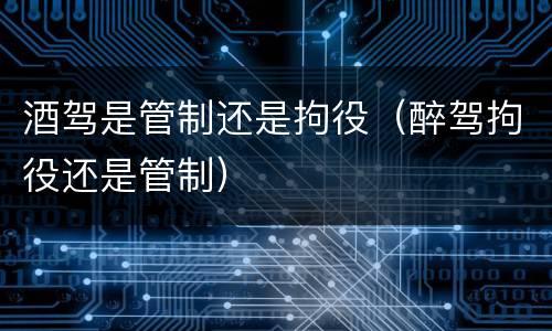 酒驾是管制还是拘役（醉驾拘役还是管制）
