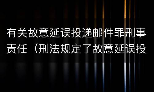 有关故意延误投递邮件罪刑事责任（刑法规定了故意延误投递邮件罪）
