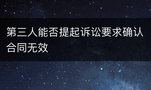 第三人能否提起诉讼要求确认合同无效