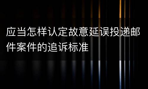 应当怎样认定故意延误投递邮件案件的追诉标准
