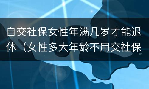 自交社保女性年满几岁才能退休（女性多大年龄不用交社保就可以退休）