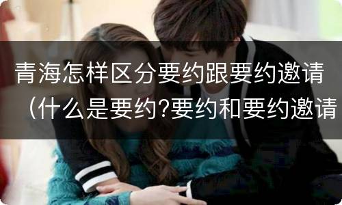 青海怎样区分要约跟要约邀请（什么是要约?要约和要约邀请有何区别?）