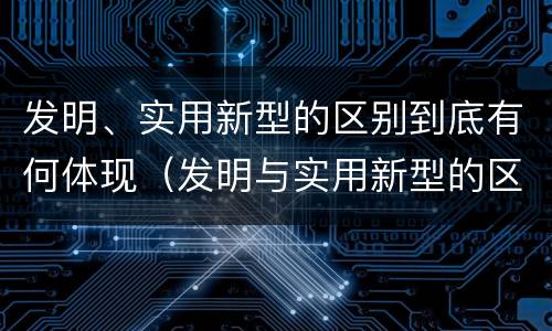 发明、实用新型的区别到底有何体现（发明与实用新型的区别有）