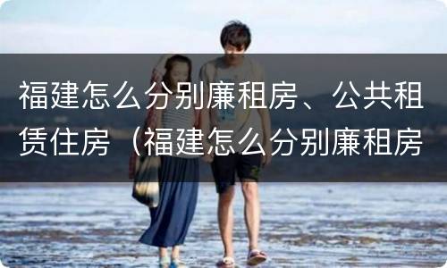 福建怎么分别廉租房、公共租赁住房（福建怎么分别廉租房,公共租赁住房和住宅）