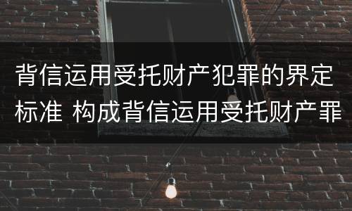 背信运用受托财产犯罪的界定标准 构成背信运用受托财产罪的立案标准是