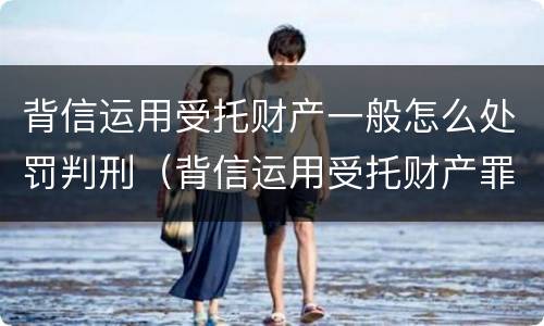 背信运用受托财产一般怎么处罚判刑（背信运用受托财产罪立案追诉标准）