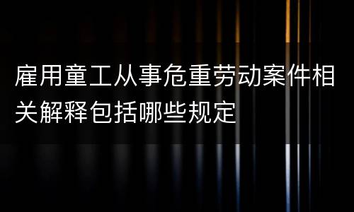 雇用童工从事危重劳动案件相关解释包括哪些规定