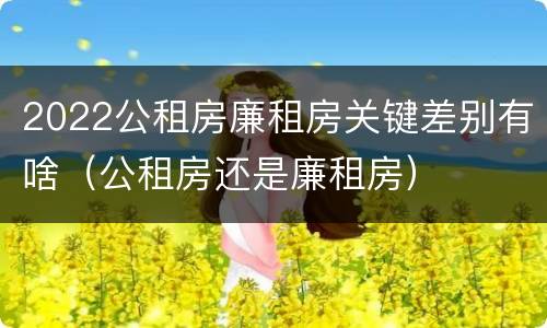 2022公租房廉租房关键差别有啥（公租房还是廉租房）