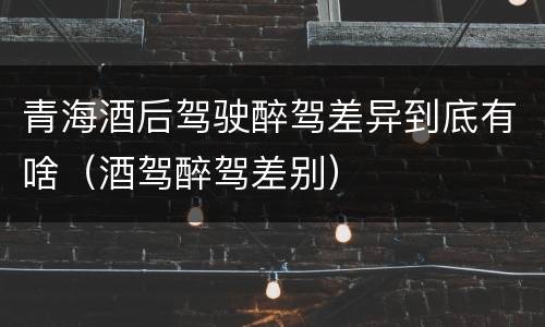 青海酒后驾驶醉驾差异到底有啥（酒驾醉驾差别）