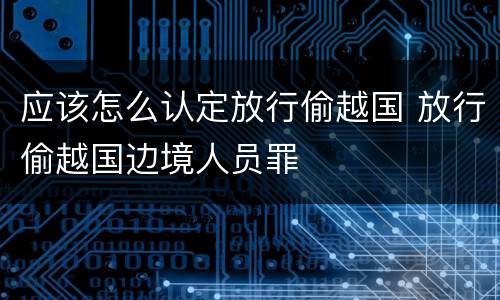 应该怎么认定放行偷越国 放行偷越国边境人员罪