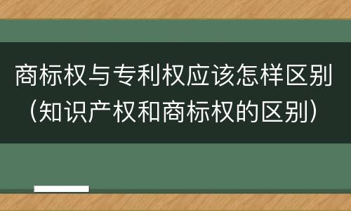 商标权与专利权应该怎样区别（知识产权和商标权的区别）