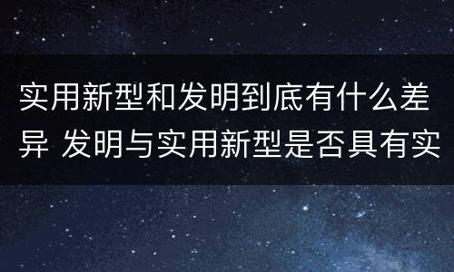 实用新型和发明到底有什么差异 发明与实用新型是否具有实用性