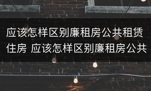 应该怎样区别廉租房公共租赁住房 应该怎样区别廉租房公共租赁住房和住宅