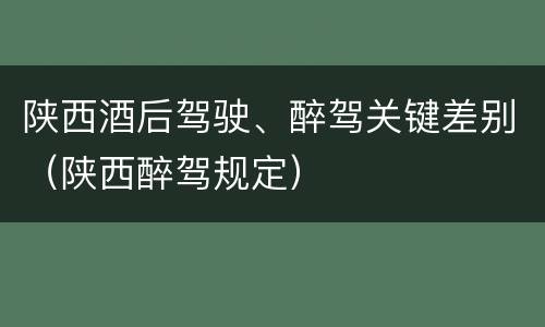 陕西酒后驾驶、醉驾关键差别（陕西醉驾规定）