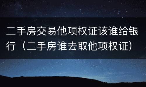 二手房交易他项权证该谁给银行（二手房谁去取他项权证）