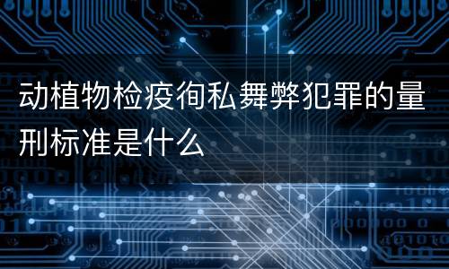 动植物检疫徇私舞弊犯罪的量刑标准是什么
