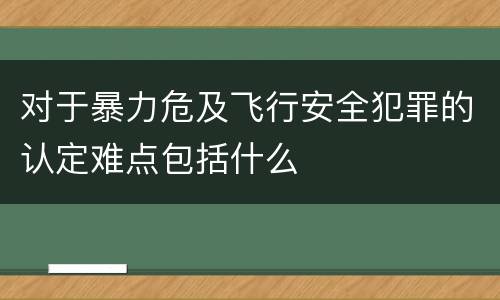 对于暴力危及飞行安全犯罪的认定难点包括什么