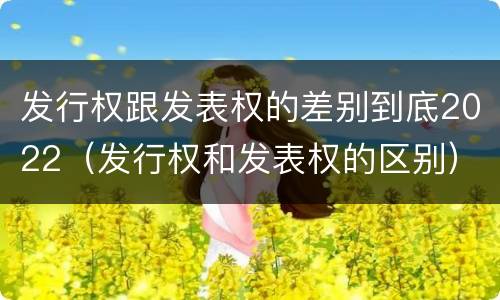 发行权跟发表权的差别到底2022（发行权和发表权的区别）