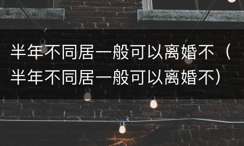 半年不同居一般可以离婚不（半年不同居一般可以离婚不）