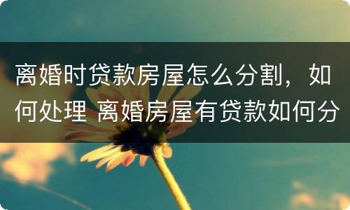 离婚时贷款房屋怎么分割，如何处理 离婚房屋有贷款如何分割