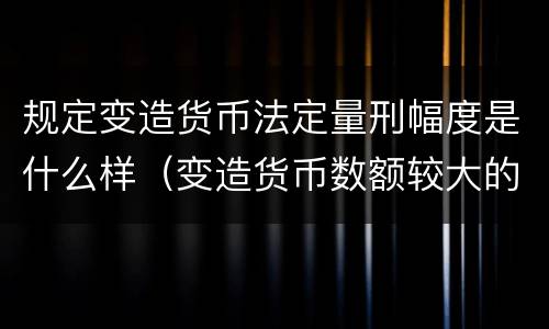 规定变造货币法定量刑幅度是什么样（变造货币数额较大的处以几年以下有期徒刑或者拘役）