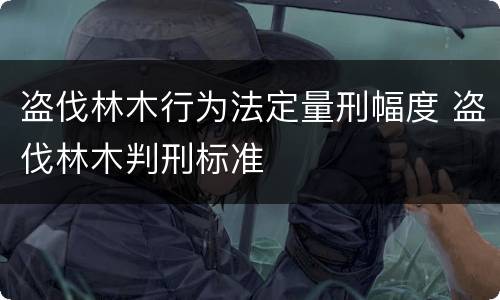 盗伐林木行为法定量刑幅度 盗伐林木判刑标准