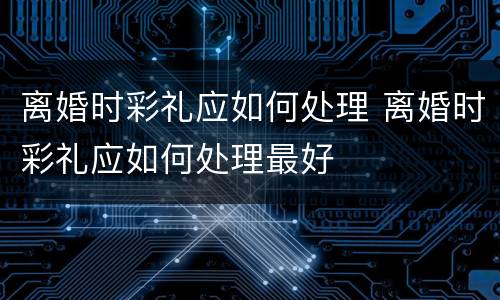离婚时彩礼应如何处理 离婚时彩礼应如何处理最好