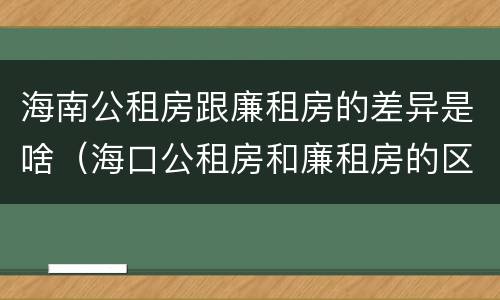 海南公租房跟廉租房的差异是啥（海口公租房和廉租房的区别）