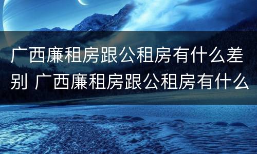 广西廉租房跟公租房有什么差别 广西廉租房跟公租房有什么差别嘛