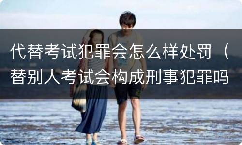 代替考试犯罪会怎么样处罚（替别人考试会构成刑事犯罪吗）