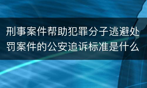 刑事案件帮助犯罪分子逃避处罚案件的公安追诉标准是什么