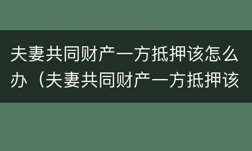 夫妻共同财产一方抵押该怎么办（夫妻共同财产一方抵押该怎么办理）