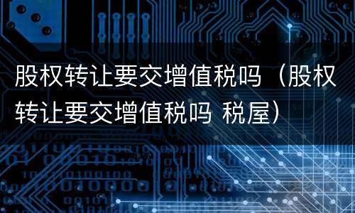 股权转让要交增值税吗（股权转让要交增值税吗 税屋）