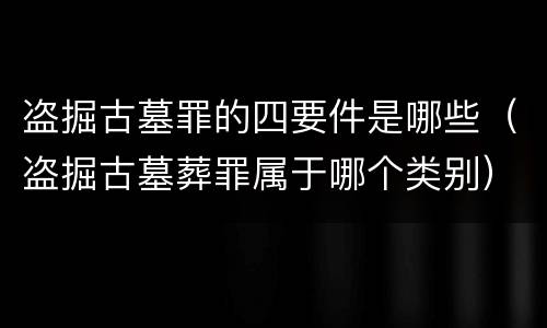 盗掘古墓罪的四要件是哪些（盗掘古墓葬罪属于哪个类别）