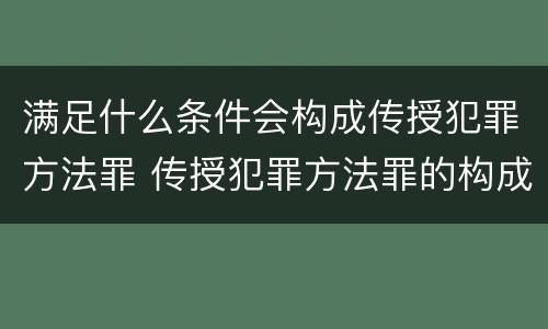满足什么条件会构成传授犯罪方法罪 传授犯罪方法罪的构成要件
