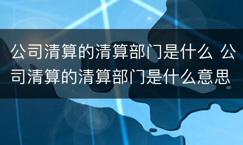 公司清算的清算部门是什么 公司清算的清算部门是什么意思