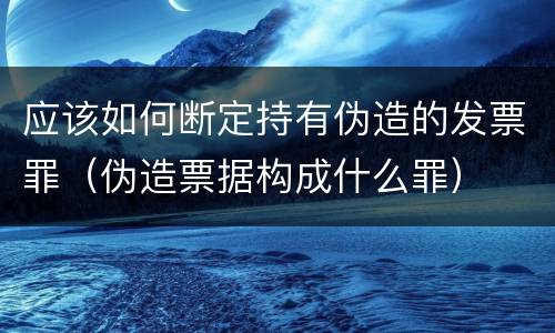 应该如何断定持有伪造的发票罪（伪造票据构成什么罪）