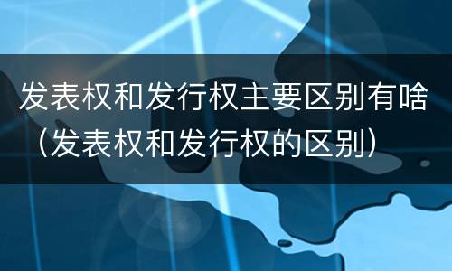 发表权和发行权主要区别有啥（发表权和发行权的区别）