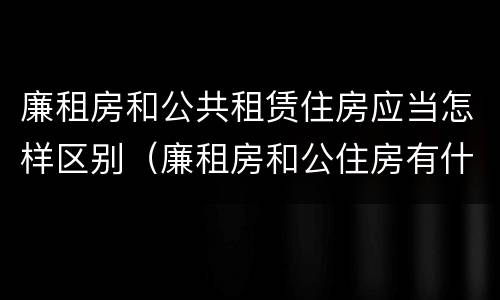 廉租房和公共租赁住房应当怎样区别（廉租房和公住房有什么区别）