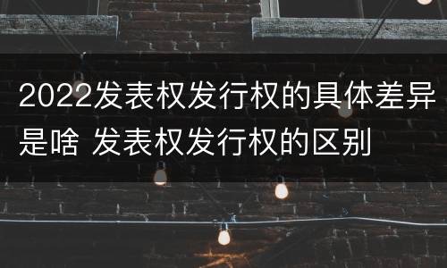2022发表权发行权的具体差异是啥 发表权发行权的区别