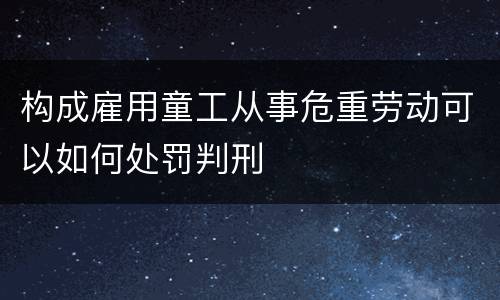 构成雇用童工从事危重劳动可以如何处罚判刑