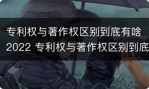 专利权与著作权区别到底有啥2022 专利权与著作权区别到底有啥2022年的