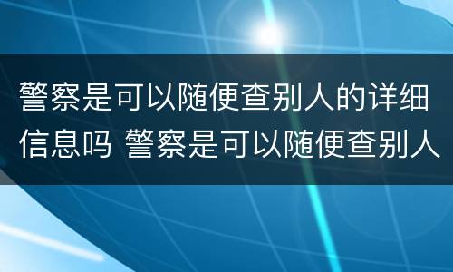 警察是可以随便查别人的详细信息吗 警察是可以随便查别人的详细信息吗