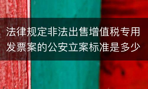 法律规定非法出售增值税专用发票案的公安立案标准是多少