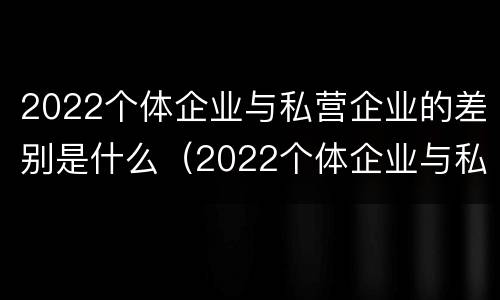 2022个体企业与私营企业的差别是什么（2022个体企业与私营企业的差别是什么意思）