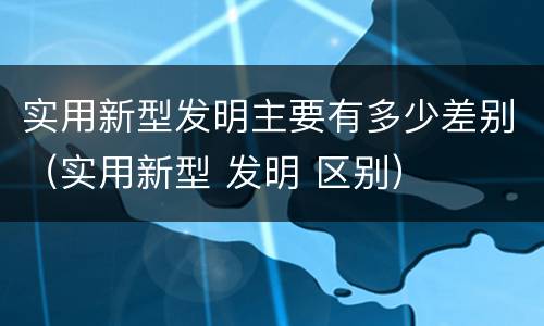 实用新型发明主要有多少差别（实用新型 发明 区别）