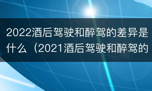 2022酒后驾驶和醉驾的差异是什么（2021酒后驾驶和醉驾的区别）