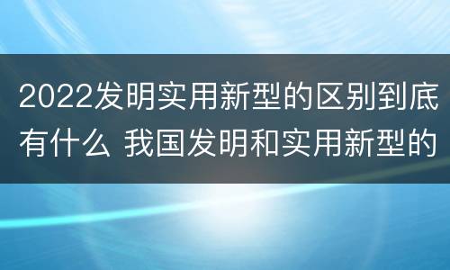 2022发明实用新型的区别到底有什么 我国发明和实用新型的标准