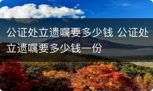 公证处立遗嘱要多少钱 公证处立遗嘱要多少钱一份