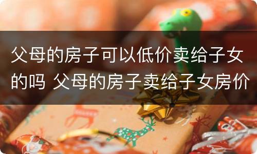 父母的房子可以低价卖给子女的吗 父母的房子卖给子女房价自己定吗